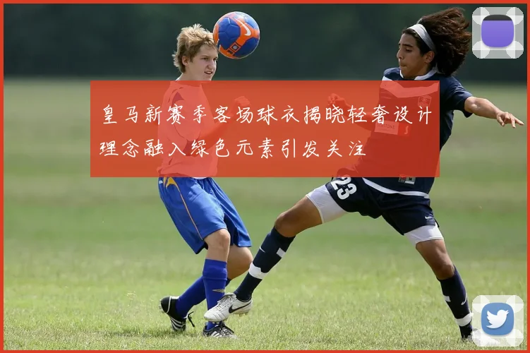 皇马新赛季客场球衣揭晓轻奢设计理念融入绿色元素引发关注