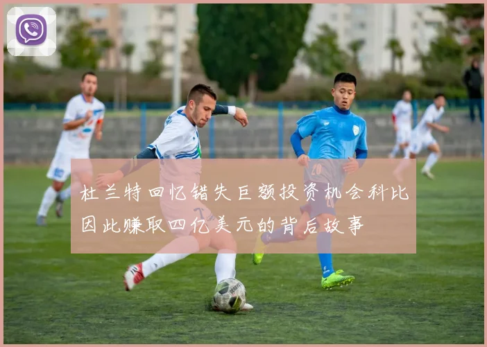 杜兰特回忆错失巨额投资机会科比因此赚取四亿美元的背后故事
