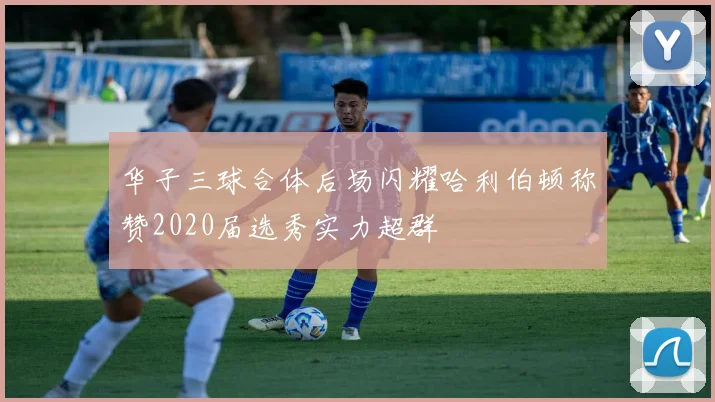 华子三球合体后场闪耀哈利伯顿称赞2020届选秀实力超群
