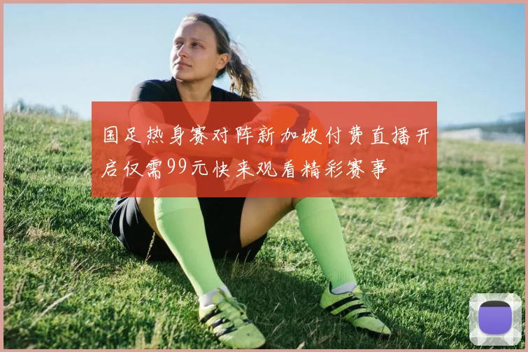 国足热身赛对阵新加坡付费直播开启仅需99元快来观看精彩赛事