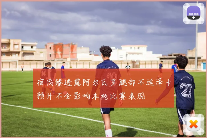 宿茂臻透露阿尔瓦罗腿部不适泽卡预计不会影响本轮比赛表现