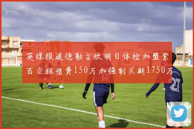 英媒报道德勒古欣明日体检加盟紫百合租借费150万加强制买断1750万