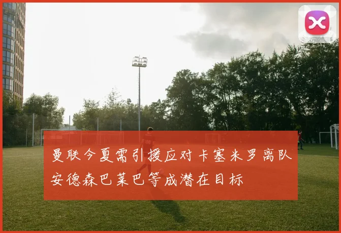 曼联今夏需引援应对卡塞米罗离队安德森巴莱巴等成潜在目标