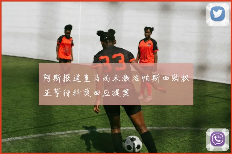 阿斯报道皇马尚未激活帕斯回购权正等待科莫回应提案