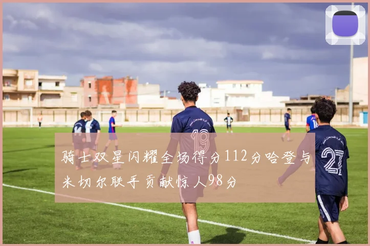 骑士双星闪耀全场得分112分哈登与米切尔联手贡献惊人98分