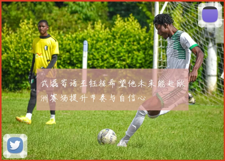 武磊寄语王钰栋希望他未来能赴欧洲赛场提升节奏与自信心