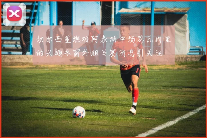 切尔西重燃对阿森纳中场恩瓦内里的兴趣冬窗外租马赛消息引关注