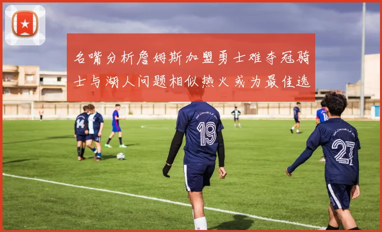 名嘴分析詹姆斯加盟勇士难夺冠骑士与湖人问题相似热火或为最佳选择