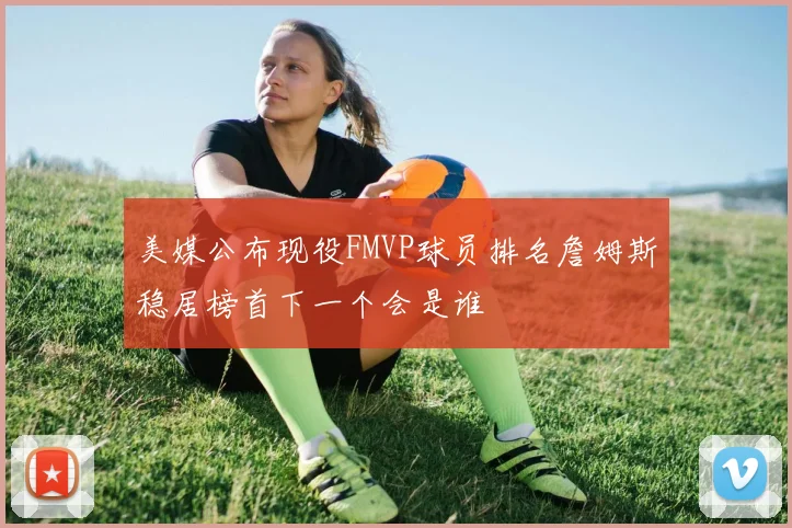 美媒公布现役FMVP球员排名詹姆斯稳居榜首下一个会是谁