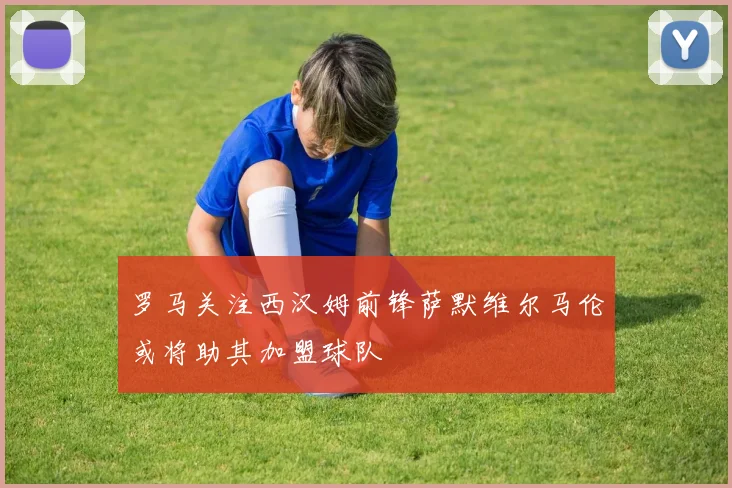 罗马关注西汉姆前锋萨默维尔马伦或将助其加盟球队