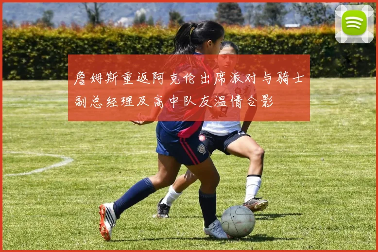 詹姆斯重返阿克伦出席派对与骑士副总经理及高中队友温情合影