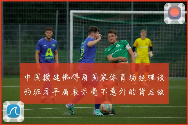 中国援建佛得角国家体育场经理谈西班牙平局表示毫不意外的背后故事