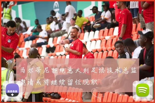 马尔蒂尼拒绝意大利足协技术总监邀请或将继续留任现职