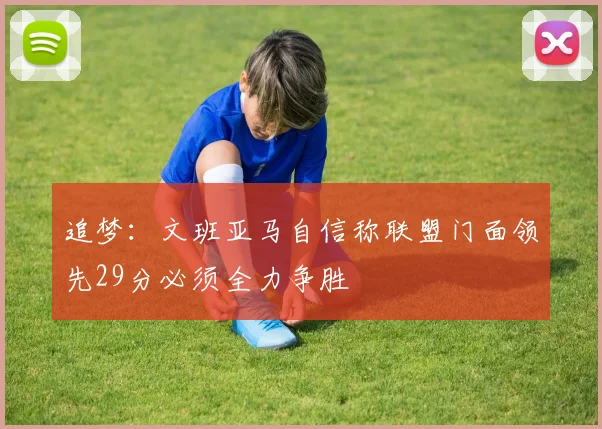 追梦：文班亚马自信称联盟门面领先29分必须全力争胜