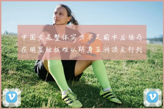 中国女足整体实力不足前中后场存在明显短板难以跻身亚洲顶尖行列