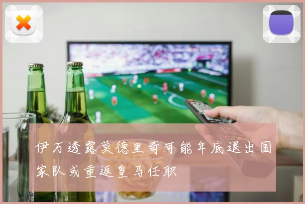 伊万透露莫德里奇可能年底退出国家队或重返皇马任职
