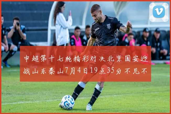 中超第十七轮精彩对决北京国安迎战山东泰山7月4日19点35分不见不散