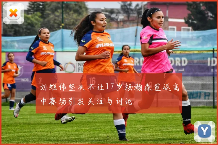 刘维伟坚决不让17岁杨瀚森重返高中赛场引发关注与讨论