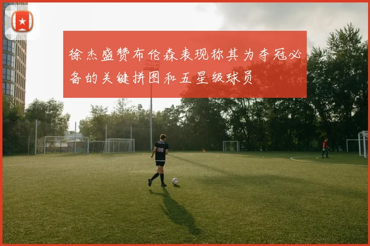 徐杰盛赞布伦森表现称其为夺冠必备的关键拼图和五星级球员