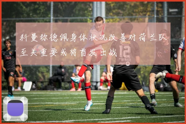 科曼称德佩身体状况改善对荷兰队至关重要或将首发出战