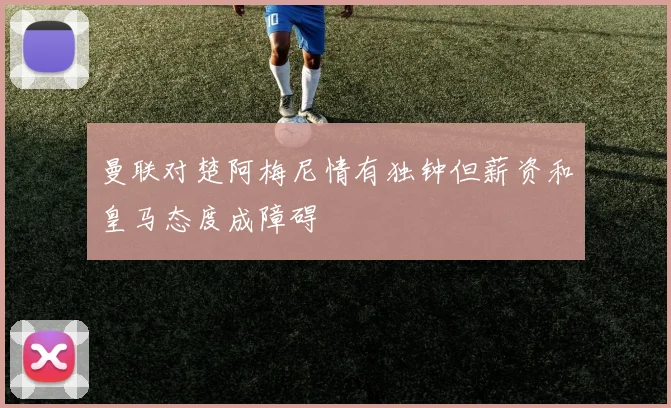 曼联对楚阿梅尼情有独钟但薪资和皇马态度成障碍